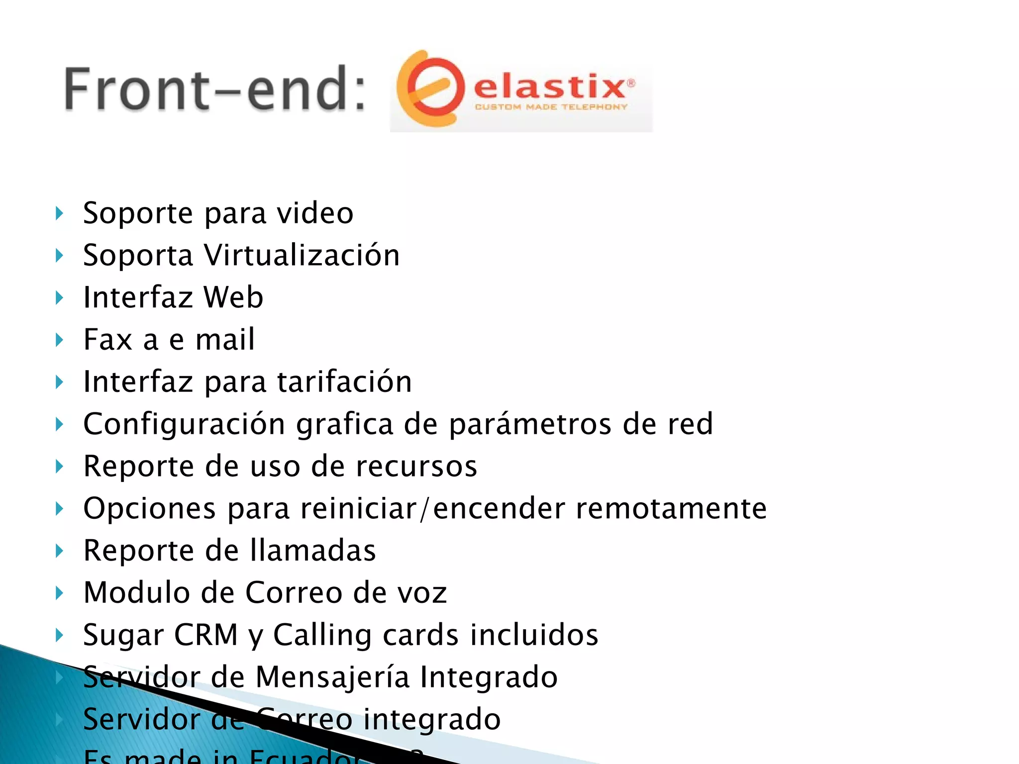 Soporte para video Soporta Virtualización Interfaz Web Fax a e mail Interfaz para tarifación Configuración grafica de parámetros de red Reporte de uso de recursos Opciones para reiniciar/encender remotamente Reporte de llamadas Modulo de Correo de voz Sugar CRM y Calling cards incluidos Servidor de Mensajería Integrado Servidor de Correo integrado Es made in Ecuador !!! ? 