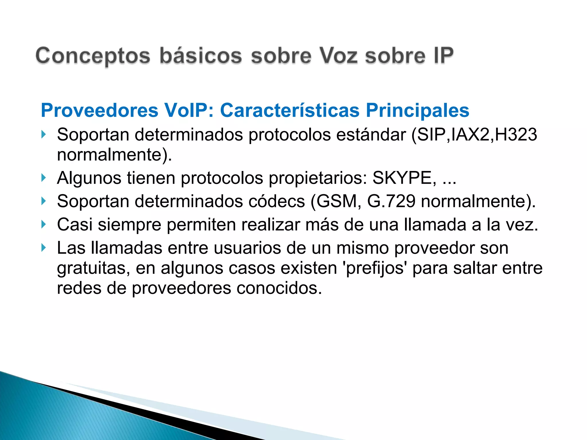 Proveedores VoIP: Características Principales Soportan determinados protocolos estándar (SIP,IAX2,H323 normalmente). Algunos tienen protocolos propietarios: SKYPE, ... Soportan determinados códecs (GSM, G.729 normalmente). Casi siempre permiten realizar más de una llamada a la vez. Las llamadas entre usuarios de un mismo proveedor son gratuitas, en algunos casos existen 'prefijos' para saltar entre redes de proveedores conocidos.   
