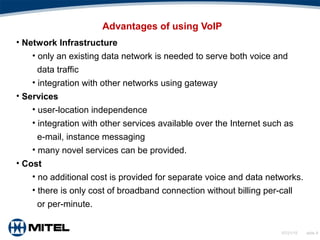 07/21/15 slide 8
Advantages of using VoIP
• Network Infrastructure
• only an existing data network is needed to serve both voice and
data traffic
• integration with other networks using gateway
• Services
• user-location independence
• integration with other services available over the Internet such as
e-mail, instance messaging
• many novel services can be provided.
• Cost
• no additional cost is provided for separate voice and data networks.
• there is only cost of broadband connection without billing per-call
or per-minute.
 