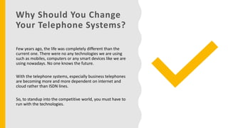 Why Should You Change
Your Telephone Systems?
Few years ago, the life was completely different than the
current one. There were no any technologies we are using
such as mobiles, computers or any smart devices like we are
using nowadays. No one knows the future.
With the telephone systems, especially business telephones
are becoming more and more dependent on internet and
cloud rather than ISDN lines.
So, to standup into the competitive world, you must have to
run with the technologies.
 