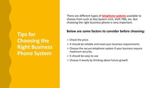 Tips for
Choosing the
Right Business
Phone System
There are different types of telephone systems available to
choose from such as Key System Unit, VoIP, PBX, etc. But
choosing the right business phone is very important.
Below are some factors to consider before choosing:
 Check the price.
 It should be reliable and meet your business requirements.
 Choose the secure telephone system if your business require
maximum security.
 It should be easy-to-use
 Choose it wisely by thinking about future growth
 