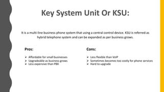 Key System Unit Or KSU:
It is a multi-line business phone system that using a central control device. KSU is referred as
hybrid telephone system and can be expanded as per business grows.
Pros:
 Affordable for small businesses
 Upgradeable as business grows
 Less expensive than PBX
Cons:
 Less flexible than VoIP
 Sometimes becomes too costly for phone services
 Hard to upgrade
 