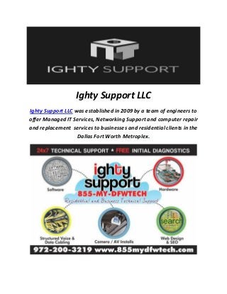 Ighty Support LLC
Ighty Support LLC was established in 2009 by a team of engineers to
offer Managed IT Services, Networking Support and computer repair
and replacement services to businesses and residential clients in the
Dallas Fort Worth Metroplex.
 