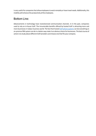 is very useful for companies that allow employees to work remotely or have travel needs. Additionally, this
mobility will enhance the productivity of the employees.
Bottom Line:
Advancements in technology have revolutionized communication channels. In In the past, companies
used to rely on in-house VoIP. The innumerable benefits offered by hosted VoIP is attracting more and
more businesses in today's business world. The fact that hosted VoIP phone systems can do everything an
on-premise PBX system can do in a better way make it an obvious choice for businesses. The best course of
action is to study about different VoIP providers and choose one that fits your company.
 