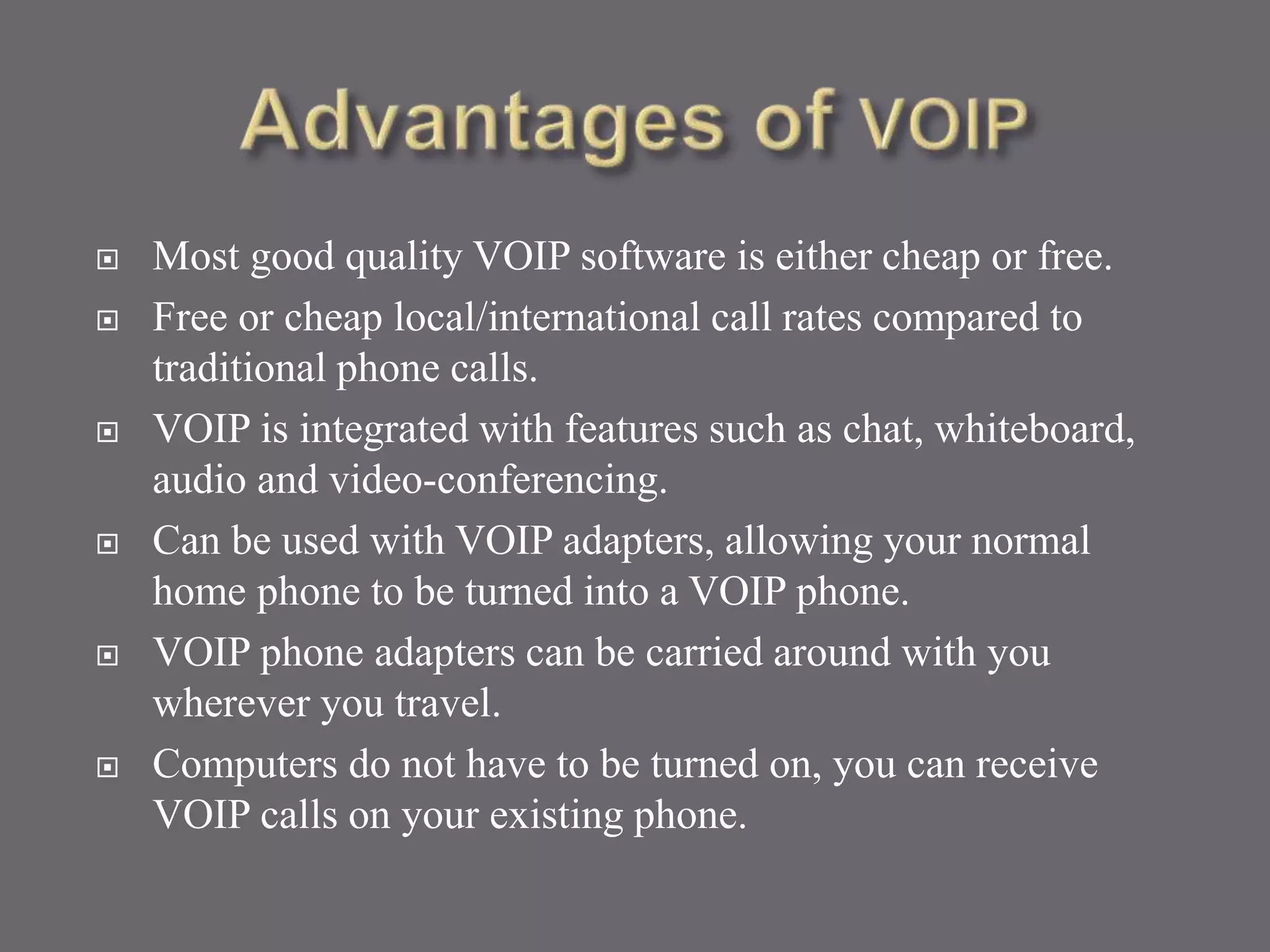  Most good quality VOIP software is either cheap or free.
 Free or cheap local/international call rates compared to
traditional phone calls.
 VOIP is integrated with features such as chat, whiteboard,
audio and video-conferencing.
 Can be used with VOIP adapters, allowing your normal
home phone to be turned into a VOIP phone.
 VOIP phone adapters can be carried around with you
wherever you travel.
 Computers do not have to be turned on, you can receive
VOIP calls on your existing phone.
 