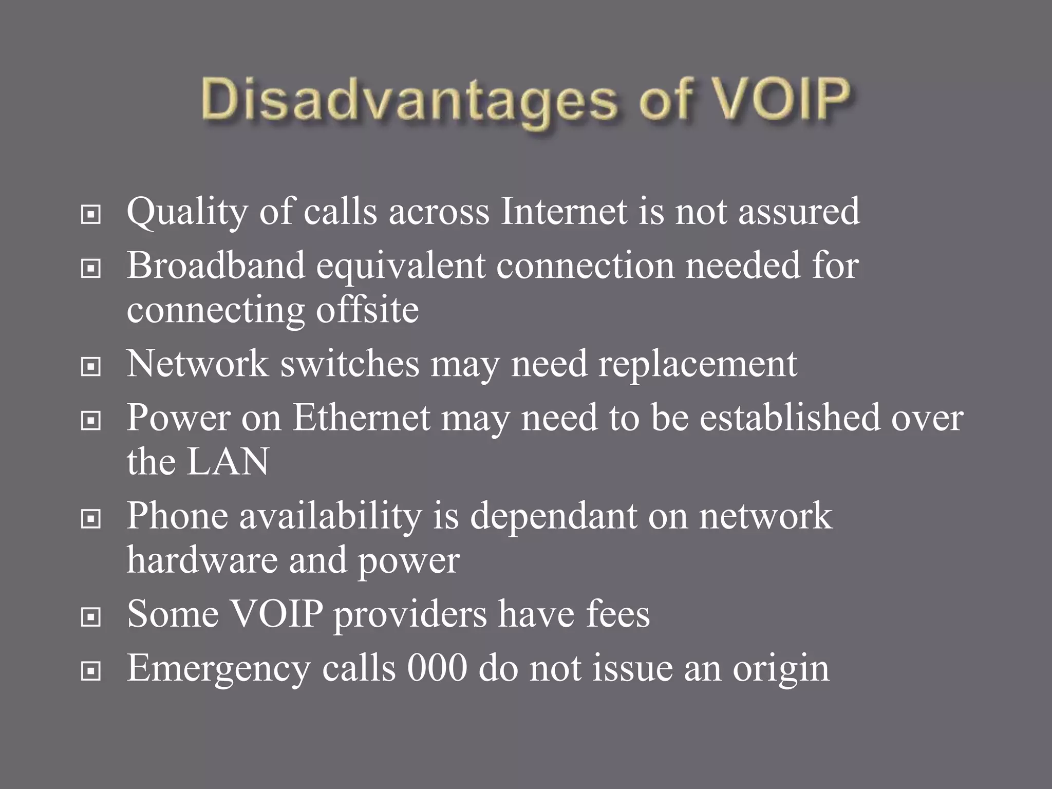  Quality of calls across Internet is not assured
 Broadband equivalent connection needed for
connecting offsite
 Network switches may need replacement
 Power on Ethernet may need to be established over
the LAN
 Phone availability is dependant on network
hardware and power
 Some VOIP providers have fees
 Emergency calls 000 do not issue an origin
 