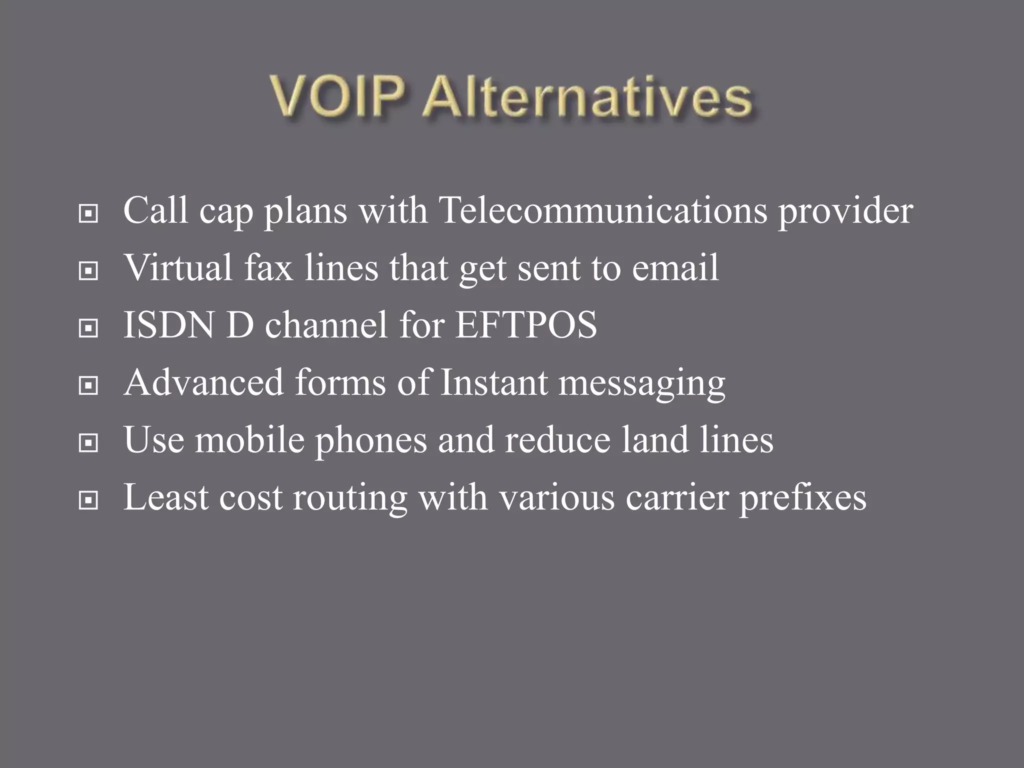  Call cap plans with Telecommunications provider
 Virtual fax lines that get sent to email
 ISDN D channel for EFTPOS
 Advanced forms of Instant messaging
 Use mobile phones and reduce land lines
 Least cost routing with various carrier prefixes
 
