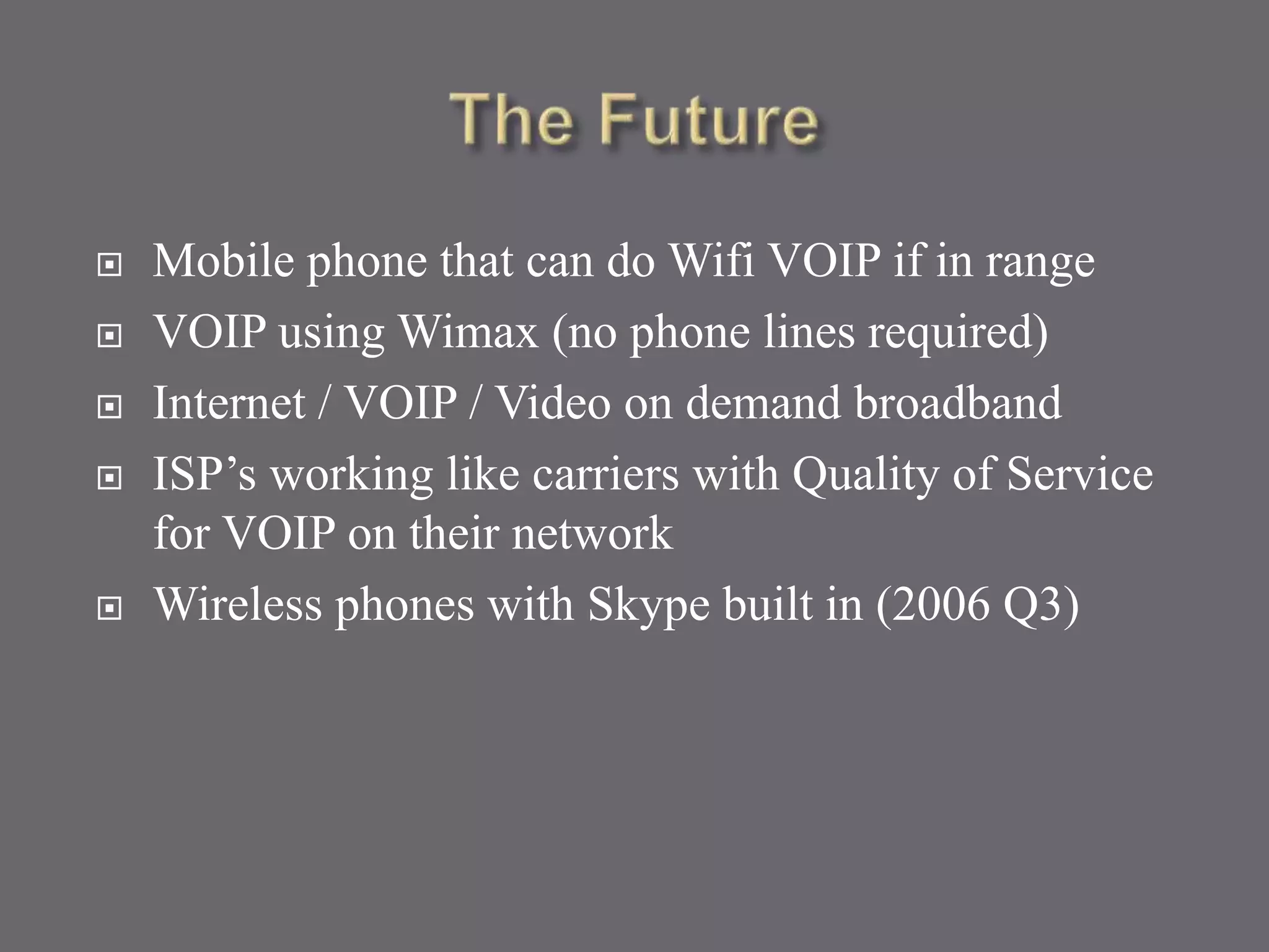  Mobile phone that can do Wifi VOIP if in range
 VOIP using Wimax (no phone lines required)
 Internet / VOIP / Video on demand broadband
 ISP’s working like carriers with Quality of Service
for VOIP on their network
 Wireless phones with Skype built in (2006 Q3)
 