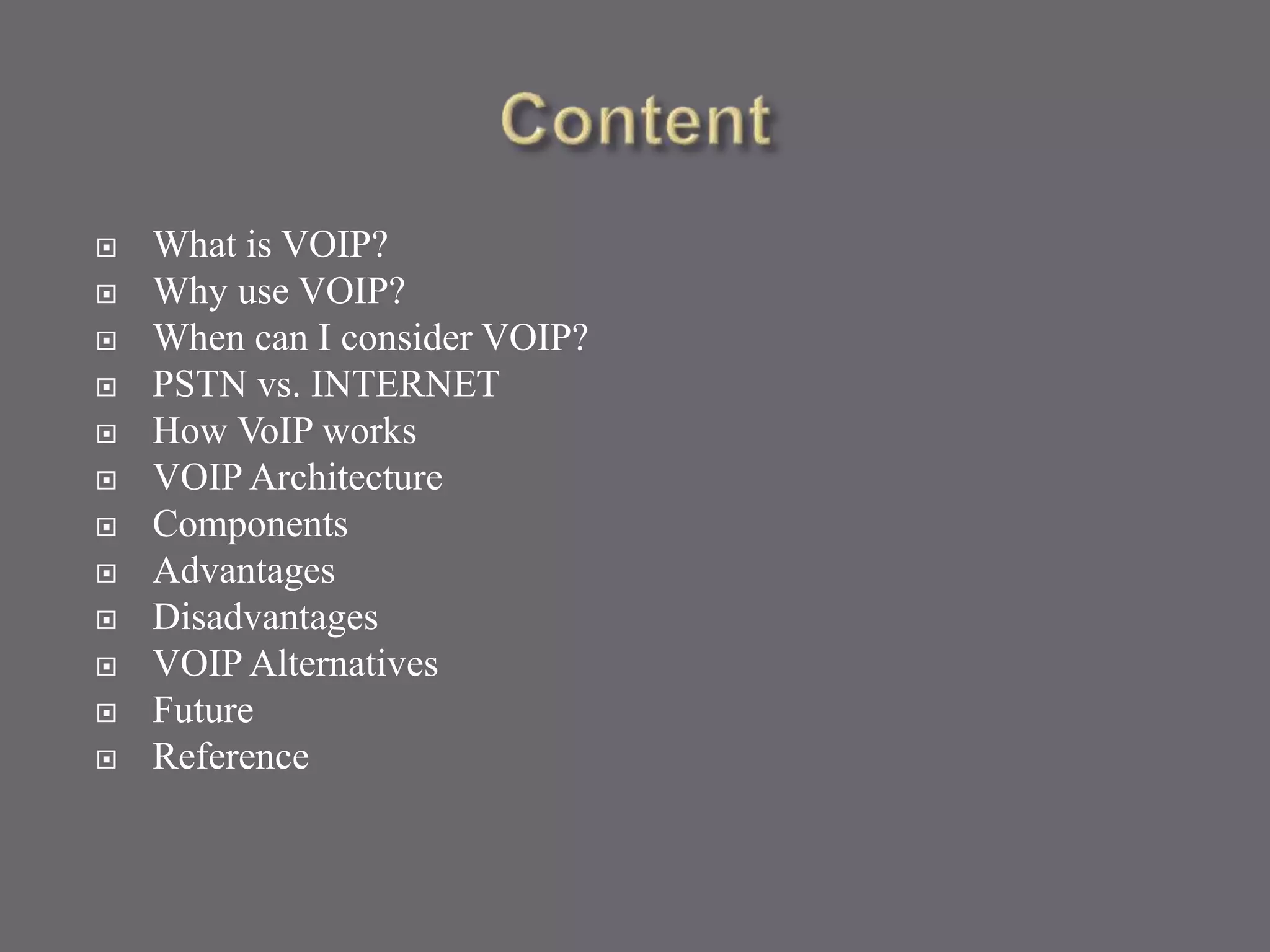  What is VOIP?
 Why use VOIP?
 When can I consider VOIP?
 PSTN vs. INTERNET
 How VoIP works
 VOIP Architecture
 Components
 Advantages
 Disadvantages
 VOIP Alternatives
 Future
 Reference
 