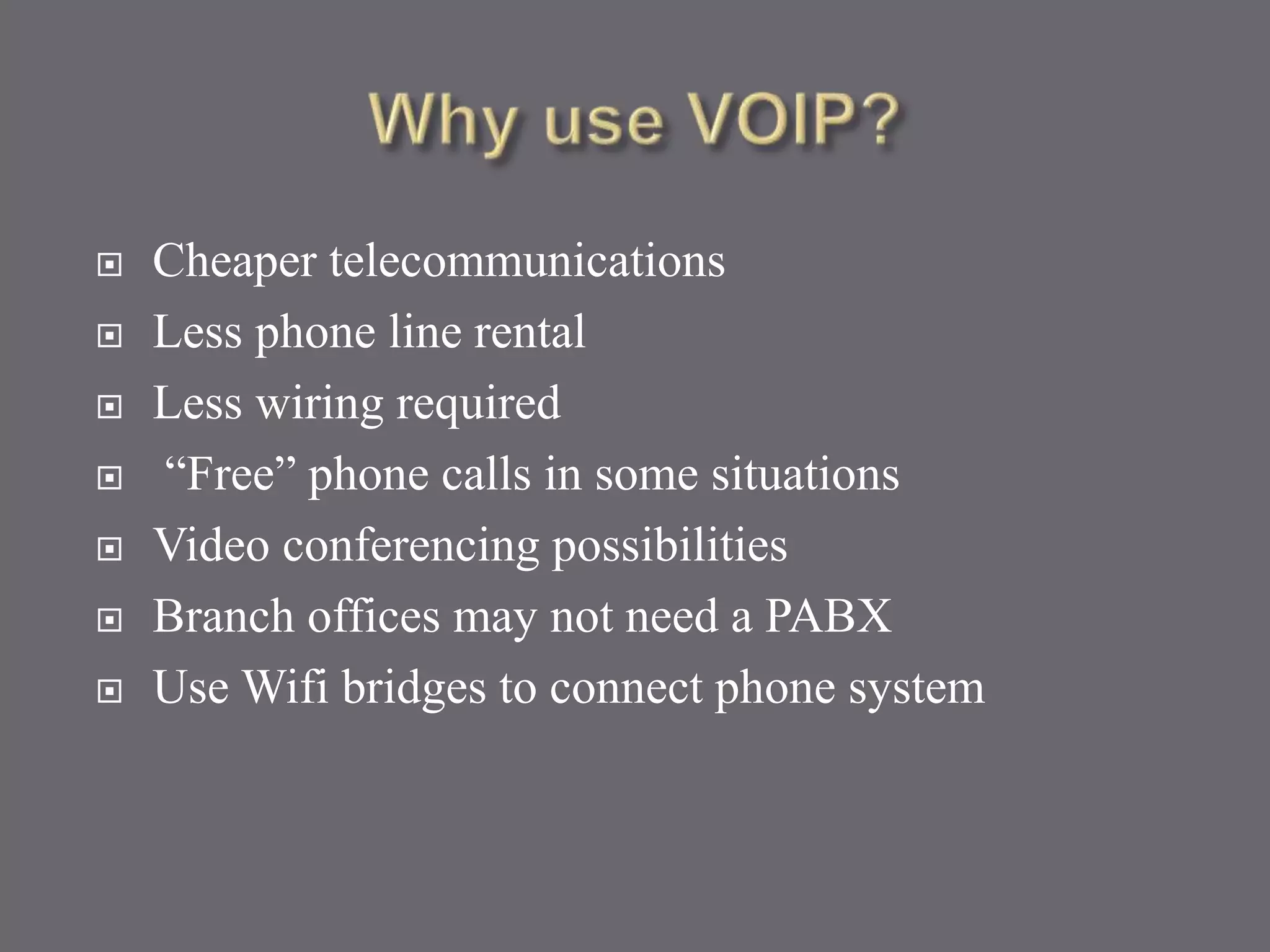  Cheaper telecommunications
 Less phone line rental
 Less wiring required
 “Free” phone calls in some situations
 Video conferencing possibilities
 Branch offices may not need a PABX
 Use Wifi bridges to connect phone system
 
