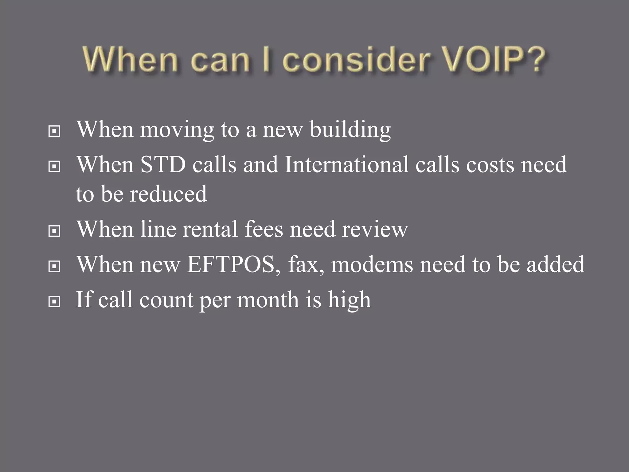  When moving to a new building
 When STD calls and International calls costs need
to be reduced
 When line rental fees need review
 When new EFTPOS, fax, modems need to be added
 If call count per month is high
 