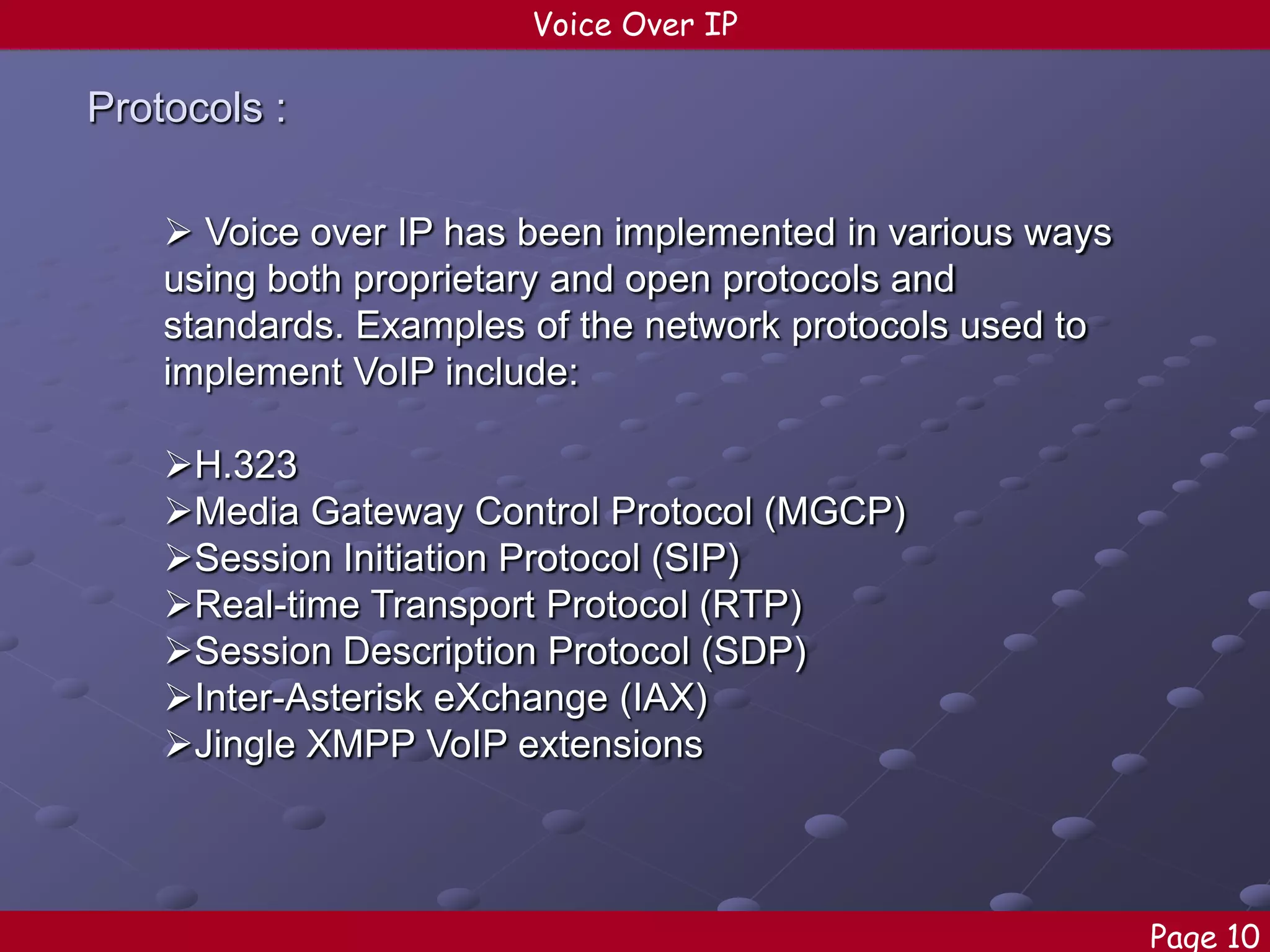 Voice Over IP

Protocols :
 Voice over IP has been implemented in various ways
using both proprietary and open protocols and
standards. Examples of the network protocols used to
implement VoIP include:
H.323
Media Gateway Control Protocol (MGCP)
Session Initiation Protocol (SIP)
Real-time Transport Protocol (RTP)
Session Description Protocol (SDP)
Inter-Asterisk eXchange (IAX)
Jingle XMPP VoIP extensions

Page 10

 