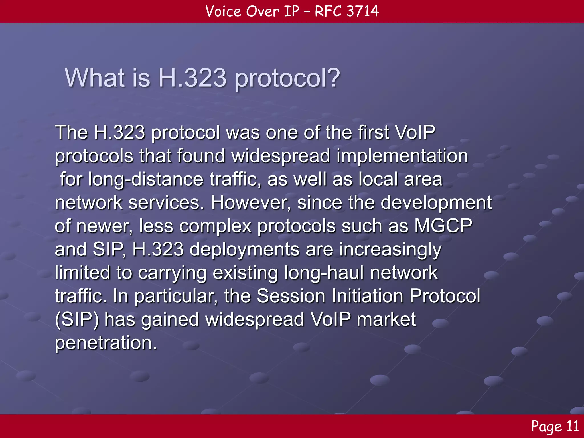 Voice Over IP – RFC 3714

What is H.323 protocol?
The H.323 protocol was one of the first VoIP
protocols that found widespread implementation
for long-distance traffic, as well as local area
network services. However, since the development
of newer, less complex protocols such as MGCP
and SIP, H.323 deployments are increasingly
limited to carrying existing long-haul network
traffic. In particular, the Session Initiation Protocol
(SIP) has gained widespread VoIP market
penetration.

Page 11

 