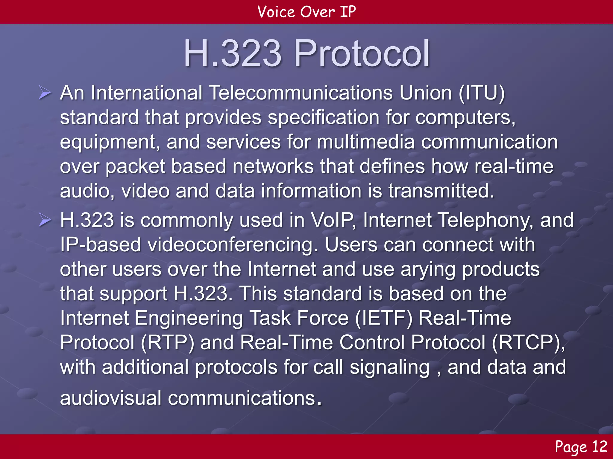 Voice Over IP

H.323 Protocol
 An International Telecommunications Union (ITU)
standard that provides specification for computers,
equipment, and services for multimedia communication
over packet based networks that defines how real-time
audio, video and data information is transmitted.
 H.323 is commonly used in VoIP, Internet Telephony, and
IP-based videoconferencing. Users can connect with
other users over the Internet and use arying products
that support H.323. This standard is based on the
Internet Engineering Task Force (IETF) Real-Time
Protocol (RTP) and Real-Time Control Protocol (RTCP),
with additional protocols for call signaling , and data and
audiovisual communications.
Page 12

 