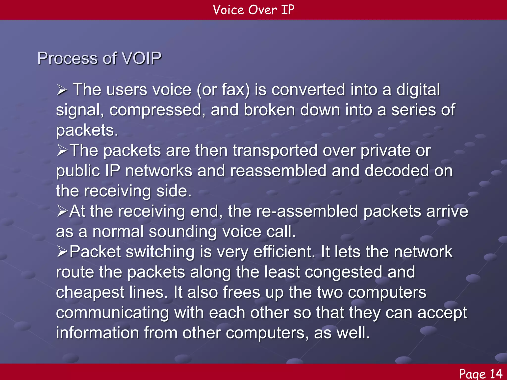 Voice Over IP

Process of VOIP
 The users voice (or fax) is converted into a digital

signal, compressed, and broken down into a series of
packets.
The packets are then transported over private or
public IP networks and reassembled and decoded on
the receiving side.
At the receiving end, the re-assembled packets arrive
as a normal sounding voice call.
Packet switching is very efficient. It lets the network
route the packets along the least congested and
cheapest lines. It also frees up the two computers
communicating with each other so that they can accept
information from other computers, as well.
Page 14

 