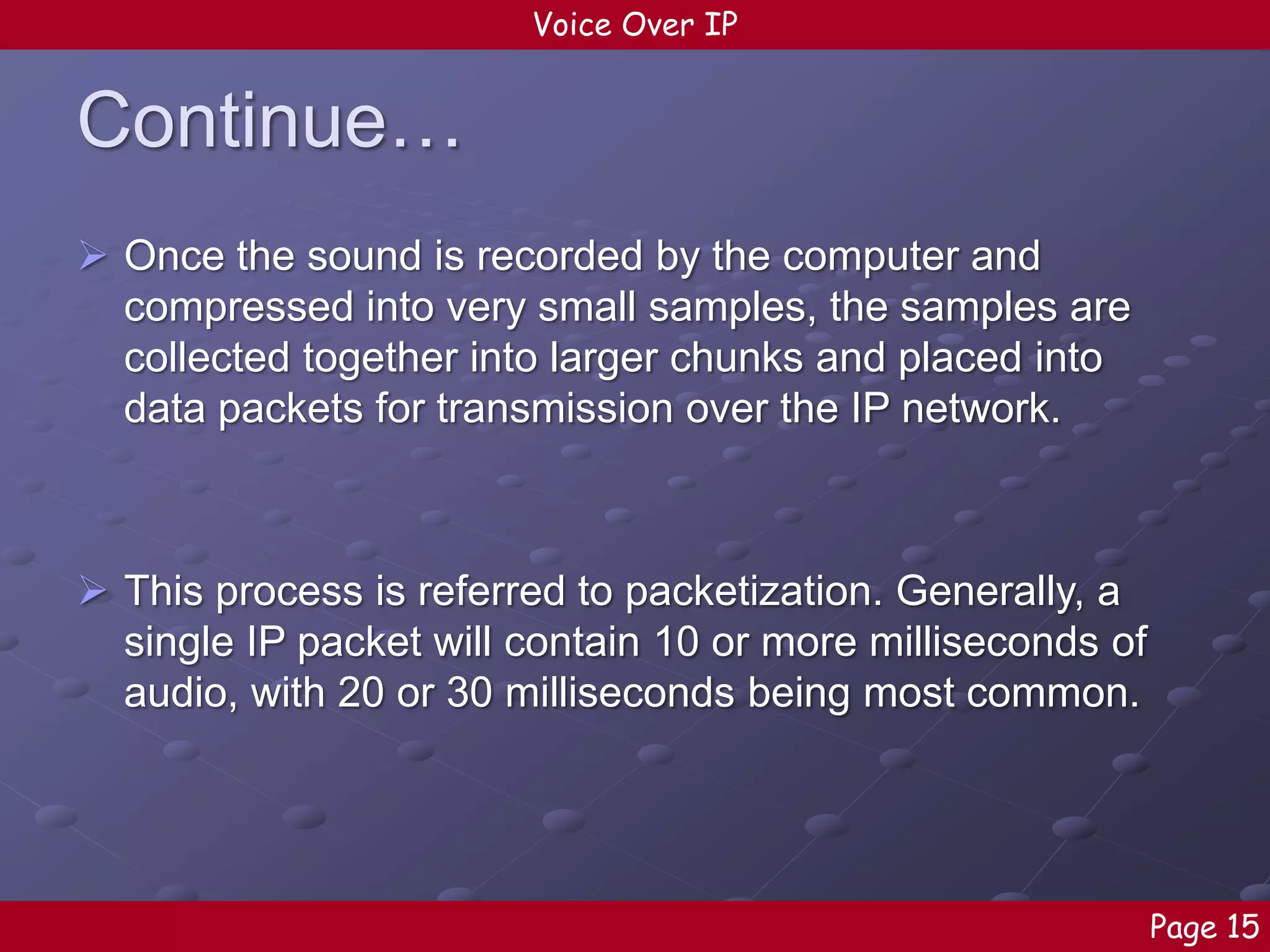 Voice Over IP

Continue…
 Once the sound is recorded by the computer and
compressed into very small samples, the samples are
collected together into larger chunks and placed into
data packets for transmission over the IP network.

 This process is referred to packetization. Generally, a
single IP packet will contain 10 or more milliseconds of
audio, with 20 or 30 milliseconds being most common.

Page 15

 