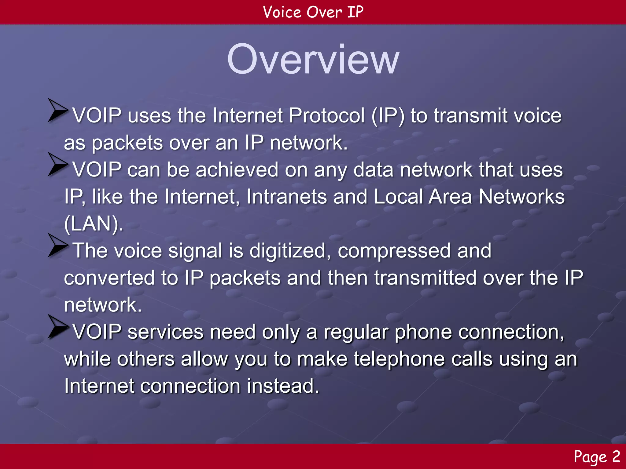 Voice Over IP

Overview
VOIP uses the Internet Protocol (IP) to transmit voice
as packets over an IP network.
VOIP can be achieved on any data network that uses
IP, like the Internet, Intranets and Local Area Networks
(LAN).
The voice signal is digitized, compressed and
converted to IP packets and then transmitted over the IP
network.
VOIP services need only a regular phone connection,
while others allow you to make telephone calls using an
Internet connection instead.





Page 2

 