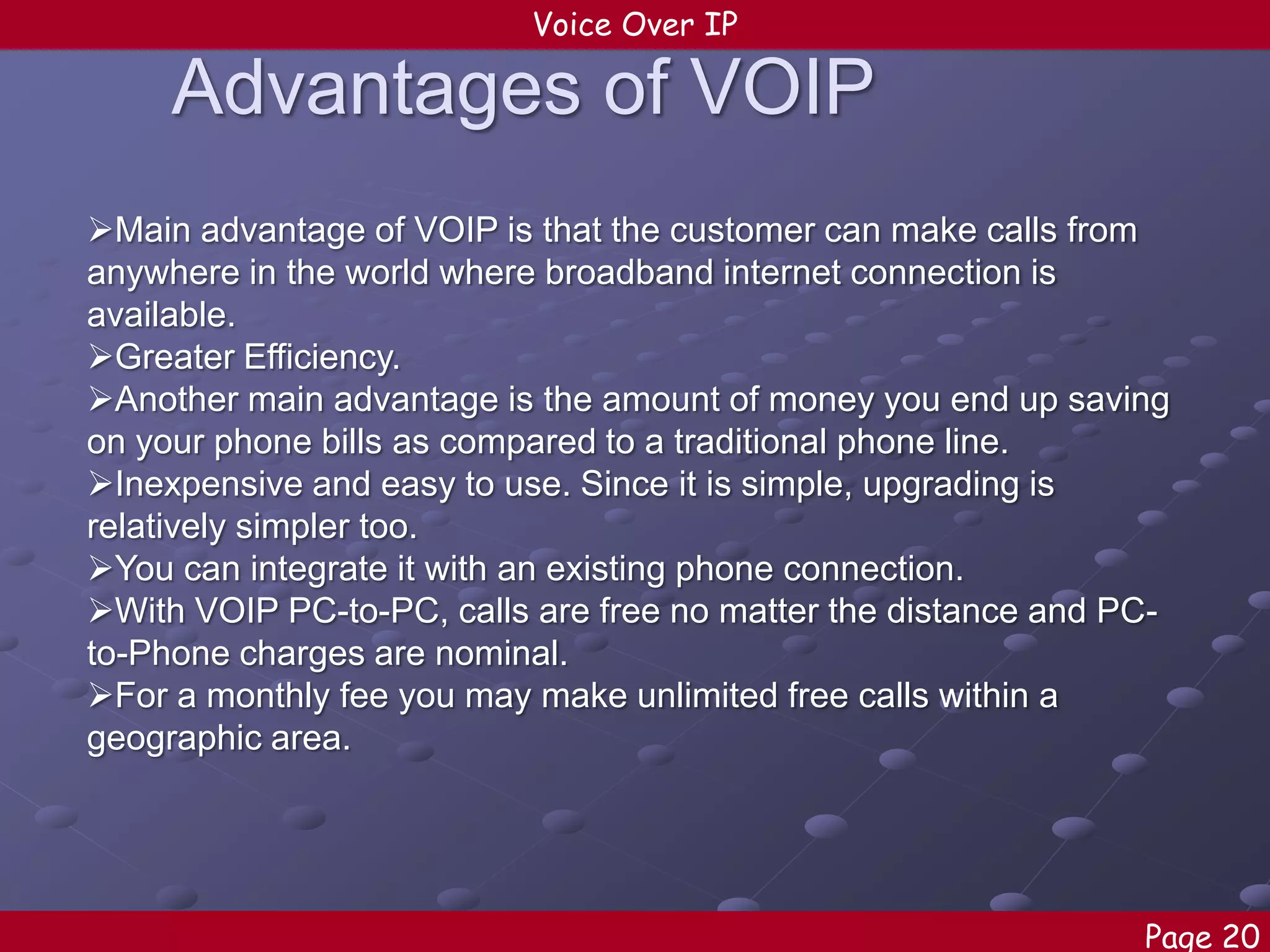 Voice Over IP

Advantages of VOIP
Main advantage of VOIP is that the customer can make calls from
anywhere in the world where broadband internet connection is
available.
Greater Efficiency.
Another main advantage is the amount of money you end up saving
on your phone bills as compared to a traditional phone line.
Inexpensive and easy to use. Since it is simple, upgrading is
relatively simpler too.
You can integrate it with an existing phone connection.
With VOIP PC-to-PC, calls are free no matter the distance and PCto-Phone charges are nominal.
For a monthly fee you may make unlimited free calls within a
geographic area.

Page 20

 