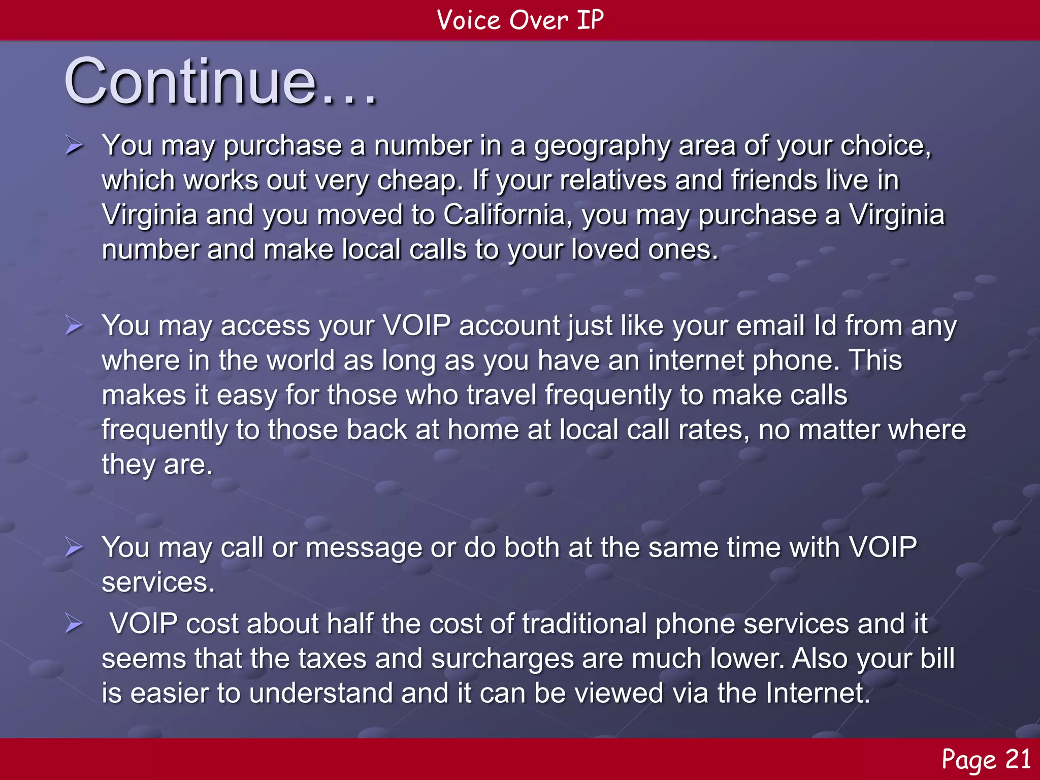 Voice Over IP

Continue…
 You may purchase a number in a geography area of your choice,
which works out very cheap. If your relatives and friends live in
Virginia and you moved to California, you may purchase a Virginia
number and make local calls to your loved ones.
 You may access your VOIP account just like your email Id from any
where in the world as long as you have an internet phone. This
makes it easy for those who travel frequently to make calls
frequently to those back at home at local call rates, no matter where
they are.
 You may call or message or do both at the same time with VOIP
services.
 VOIP cost about half the cost of traditional phone services and it
seems that the taxes and surcharges are much lower. Also your bill
is easier to understand and it can be viewed via the Internet.
Page 21

 