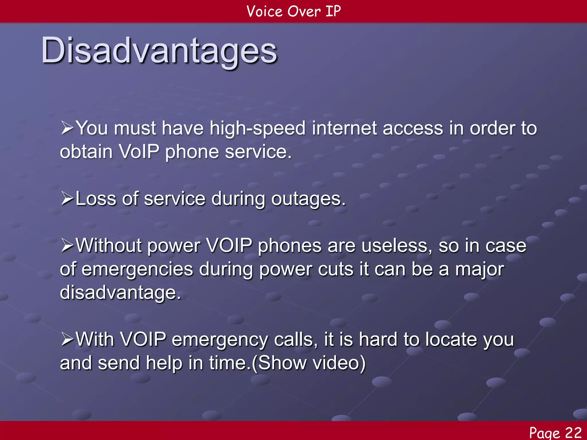 Voice Over IP

Disadvantages
You must have high-speed internet access in order to
obtain VoIP phone service.
Loss of service during outages.

Without power VOIP phones are useless, so in case
of emergencies during power cuts it can be a major
disadvantage.
With VOIP emergency calls, it is hard to locate you
and send help in time.(Show video)
Page 22

 
