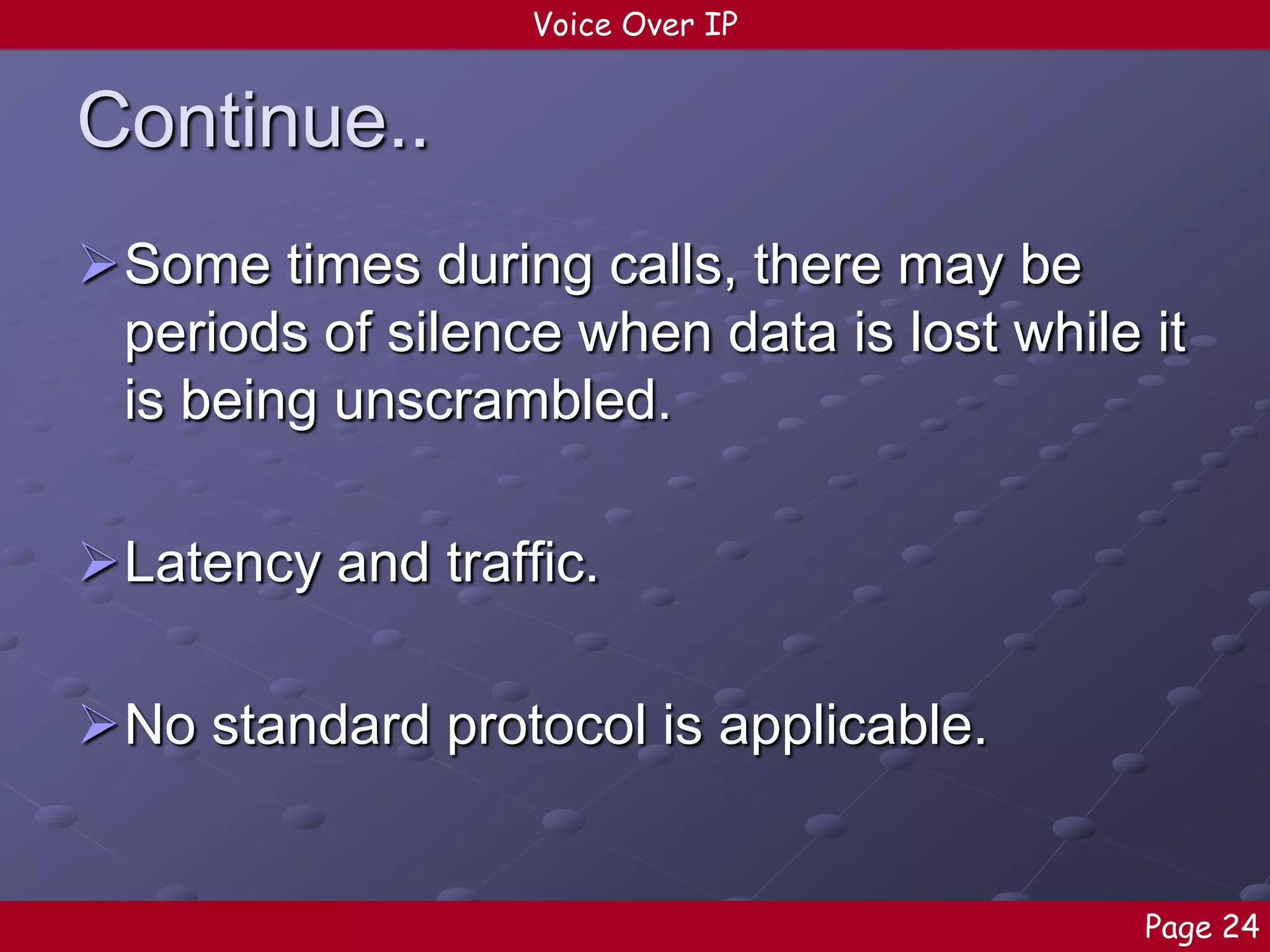 Voice Over IP

Continue..
Some times during calls, there may be
periods of silence when data is lost while it
is being unscrambled.

Latency and traffic.
No standard protocol is applicable.

Page 24

 