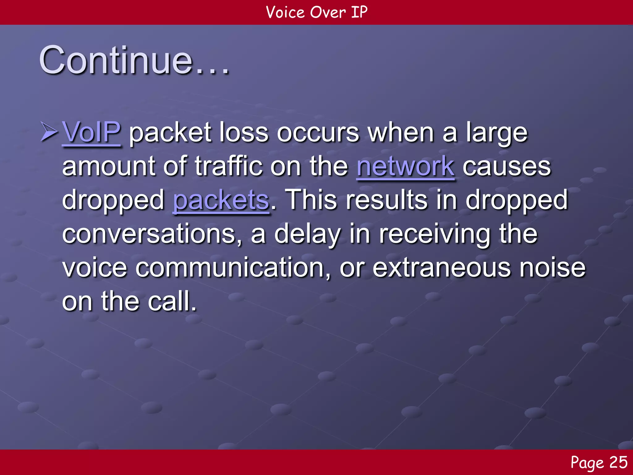 Voice Over IP

Continue…
VoIP packet loss occurs when a large
amount of traffic on the network causes
dropped packets. This results in dropped
conversations, a delay in receiving the
voice communication, or extraneous noise
on the call.

Page 25

 