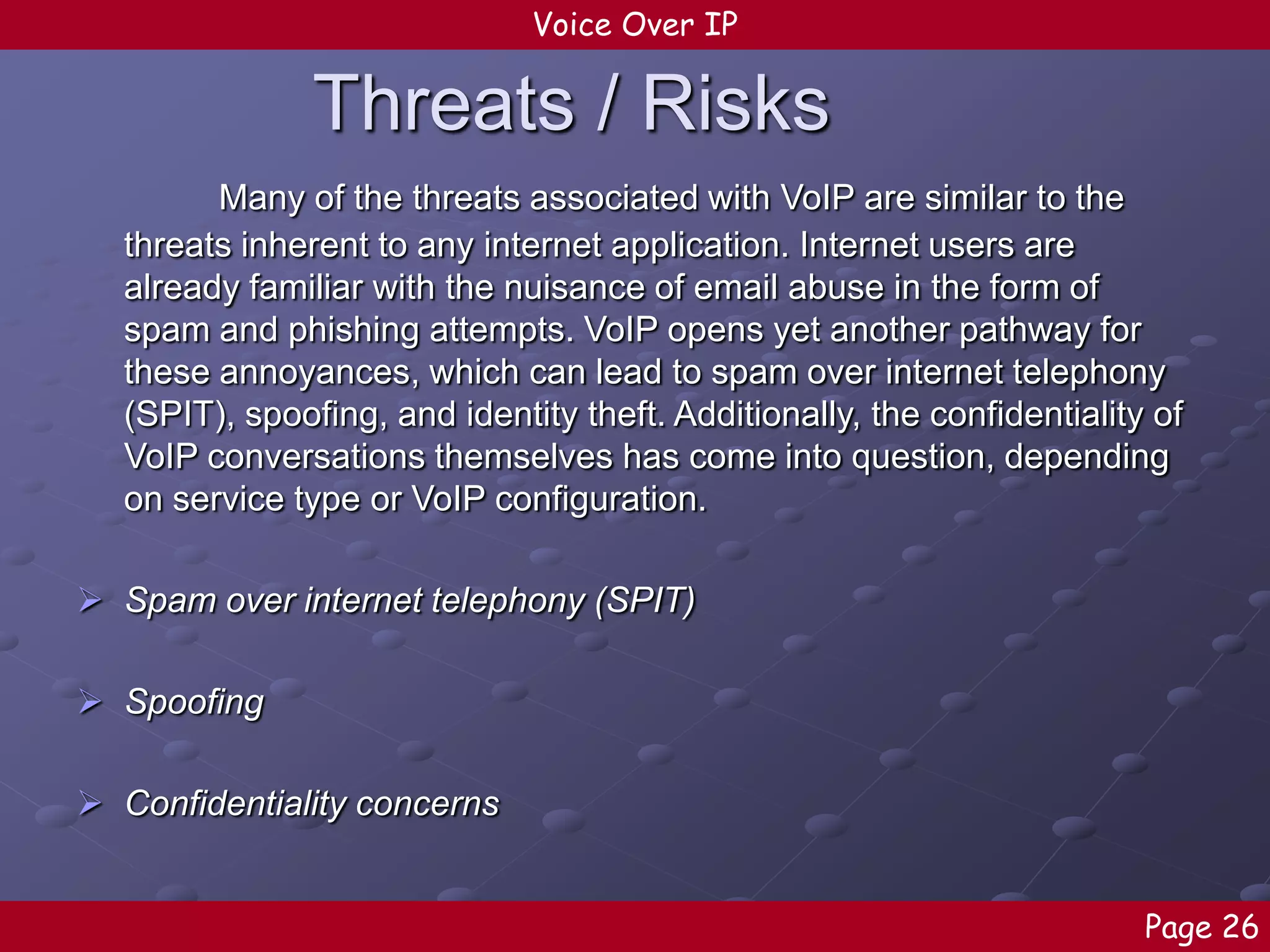 Voice Over IP

Threats / Risks
Many of the threats associated with VoIP are similar to the
threats inherent to any internet application. Internet users are
already familiar with the nuisance of email abuse in the form of
spam and phishing attempts. VoIP opens yet another pathway for
these annoyances, which can lead to spam over internet telephony
(SPIT), spoofing, and identity theft. Additionally, the confidentiality of
VoIP conversations themselves has come into question, depending
on service type or VoIP configuration.
 Spam over internet telephony (SPIT)
 Spoofing
 Confidentiality concerns
Page 26

 
