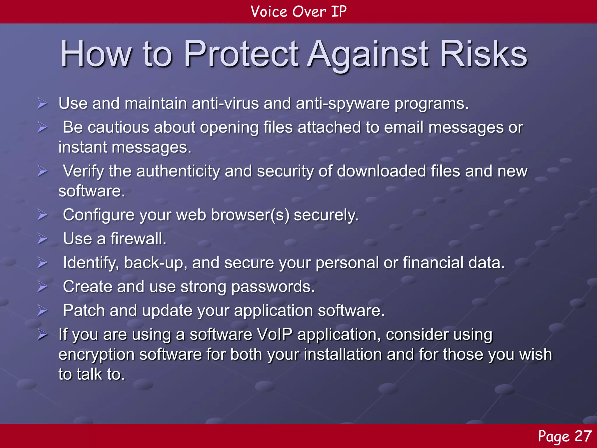Voice Over IP

How to Protect Against Risks
 Use and maintain anti-virus and anti-spyware programs.
 Be cautious about opening files attached to email messages or
instant messages.
 Verify the authenticity and security of downloaded files and new
software.
 Configure your web browser(s) securely.
 Use a firewall.
 Identify, back-up, and secure your personal or financial data.
 Create and use strong passwords.
 Patch and update your application software.
 If you are using a software VoIP application, consider using
encryption software for both your installation and for those you wish
to talk to.

Page 27

 