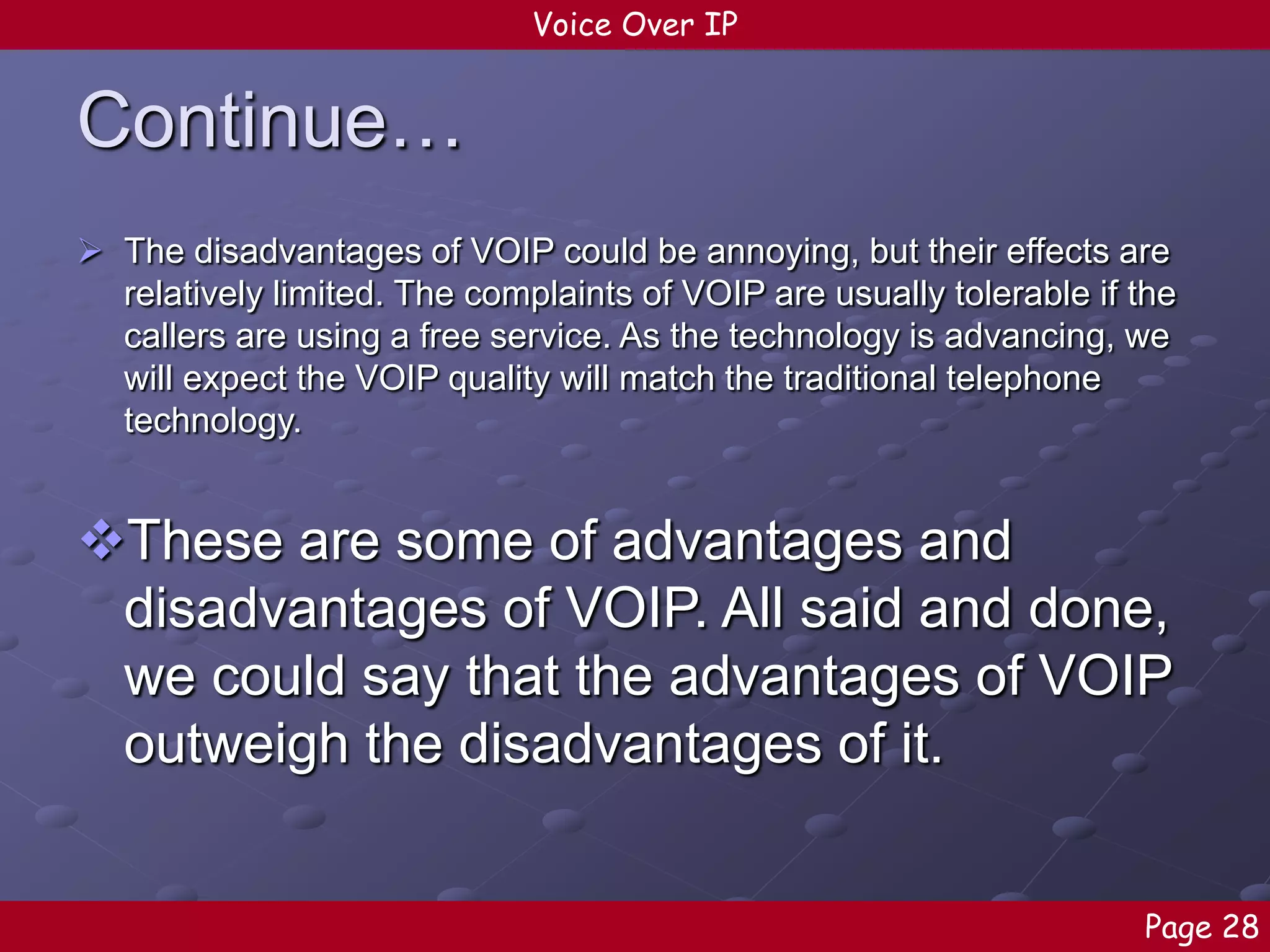 Voice Over IP

Continue…
 The disadvantages of VOIP could be annoying, but their effects are
relatively limited. The complaints of VOIP are usually tolerable if the
callers are using a free service. As the technology is advancing, we
will expect the VOIP quality will match the traditional telephone
technology.

These are some of advantages and
disadvantages of VOIP. All said and done,
we could say that the advantages of VOIP
outweigh the disadvantages of it.
Page 28

 