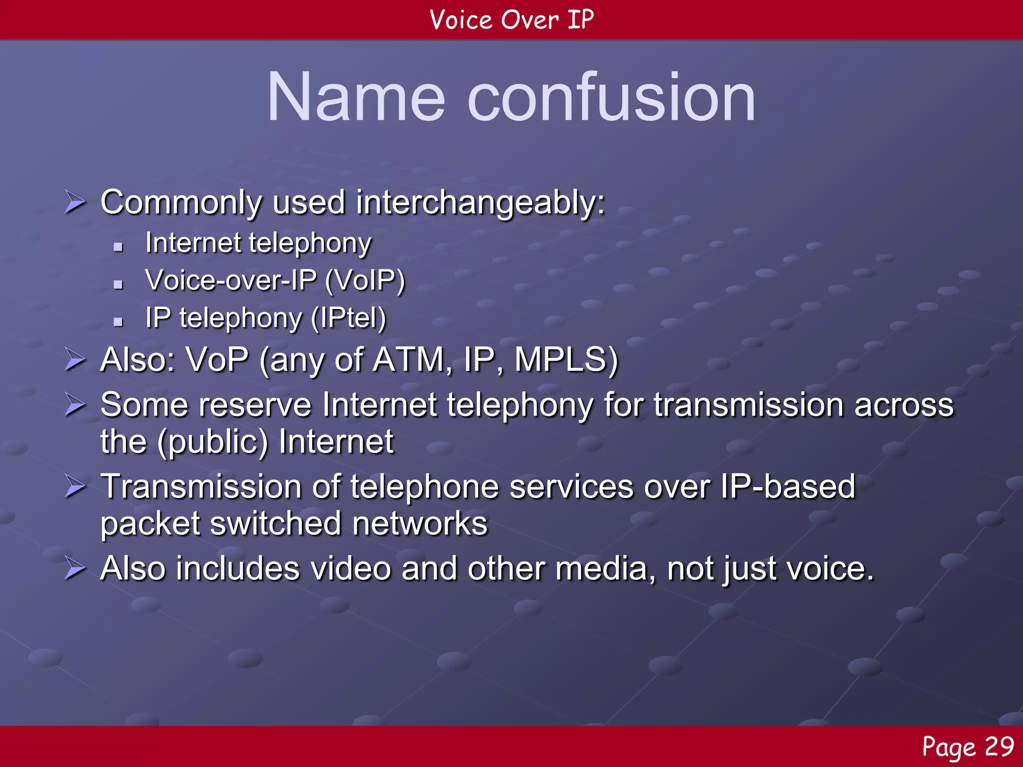 Voice Over IP

Name confusion
 Commonly used interchangeably:




Internet telephony
Voice-over-IP (VoIP)
IP telephony (IPtel)

 Also: VoP (any of ATM, IP, MPLS)
 Some reserve Internet telephony for transmission across
the (public) Internet
 Transmission of telephone services over IP-based
packet switched networks
 Also includes video and other media, not just voice.

Page 29

 