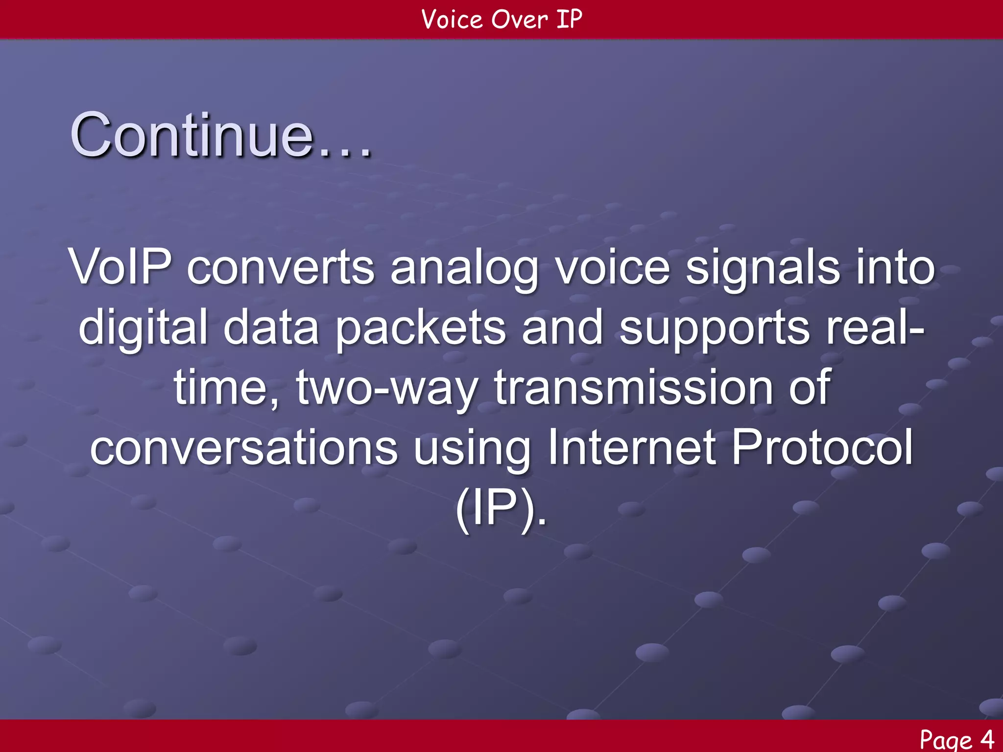 Voice Over IP

Continue…
VoIP converts analog voice signals into
digital data packets and supports realtime, two-way transmission of
conversations using Internet Protocol
(IP).

Page 4

 