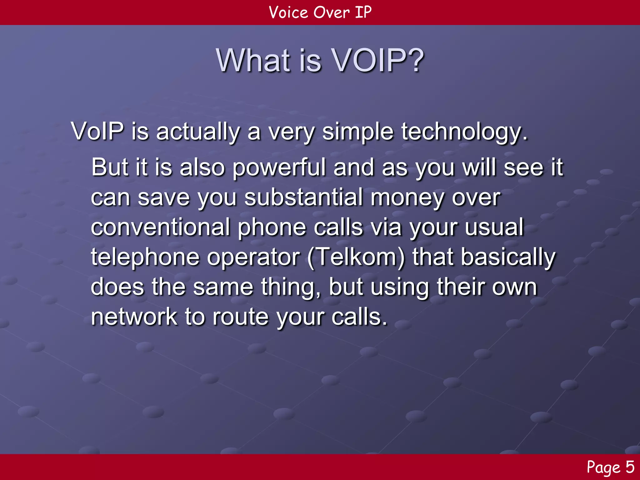 Voice Over IP

What is VOIP?
VoIP is actually a very simple technology.
But it is also powerful and as you will see it
can save you substantial money over
conventional phone calls via your usual
telephone operator (Telkom) that basically
does the same thing, but using their own
network to route your calls.

Page 5

 