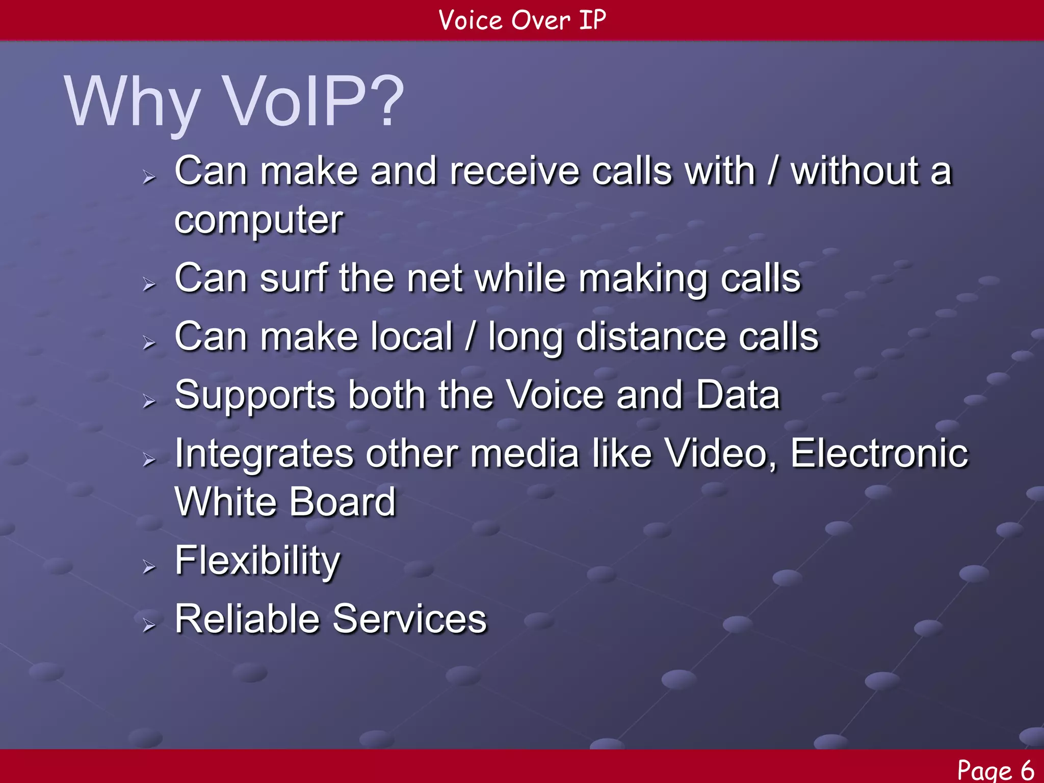 Voice Over IP

Why VoIP?










Can make and receive calls with / without a
computer
Can surf the net while making calls
Can make local / long distance calls
Supports both the Voice and Data
Integrates other media like Video, Electronic
White Board
Flexibility
Reliable Services

Page 6

 