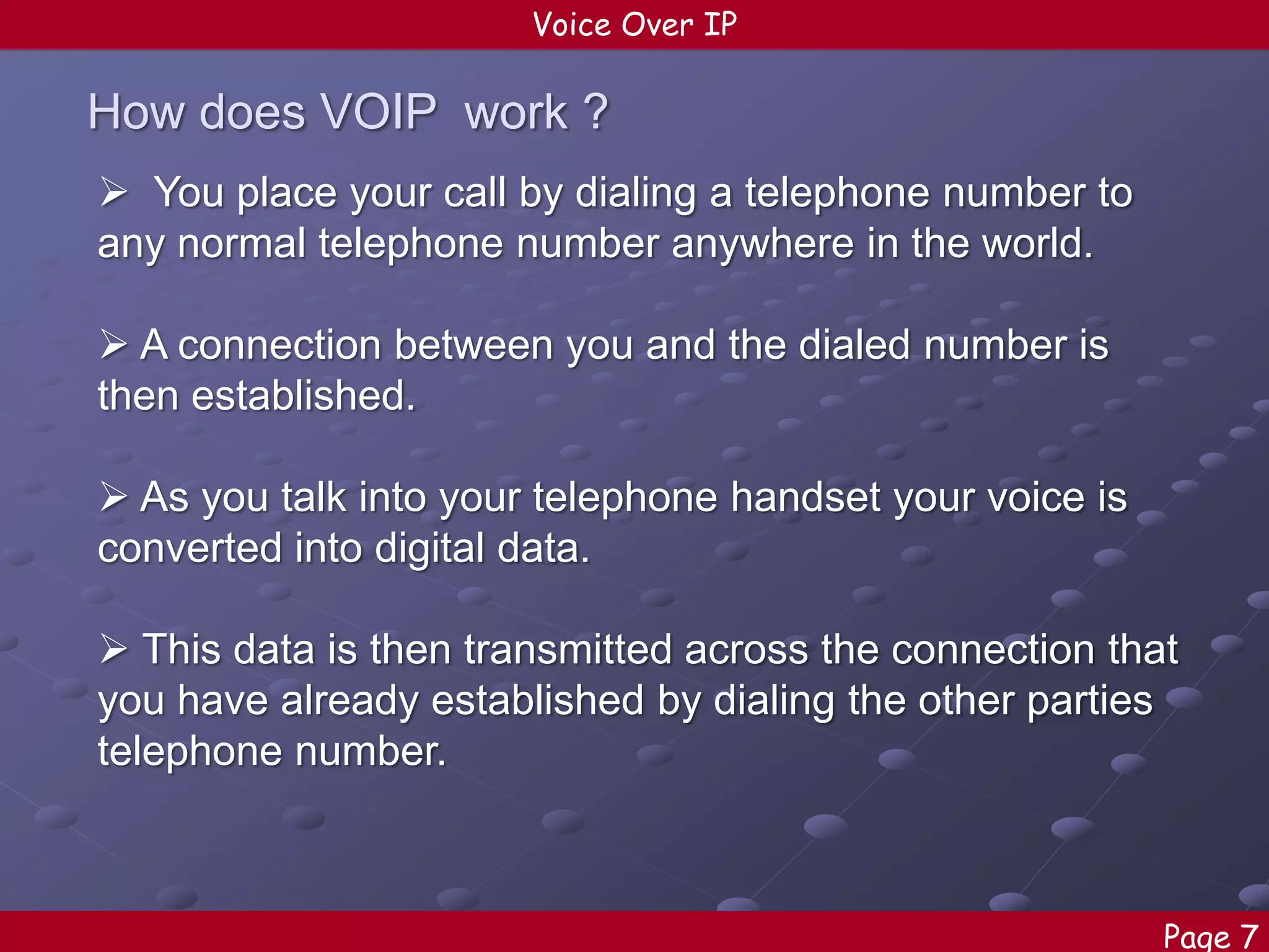 Voice Over IP

How does VOIP work ?
 You place your call by dialing a telephone number to
any normal telephone number anywhere in the world.
 A connection between you and the dialed number is
then established.
 As you talk into your telephone handset your voice is
converted into digital data.
 This data is then transmitted across the connection that
you have already established by dialing the other parties
telephone number.

Page 7

 