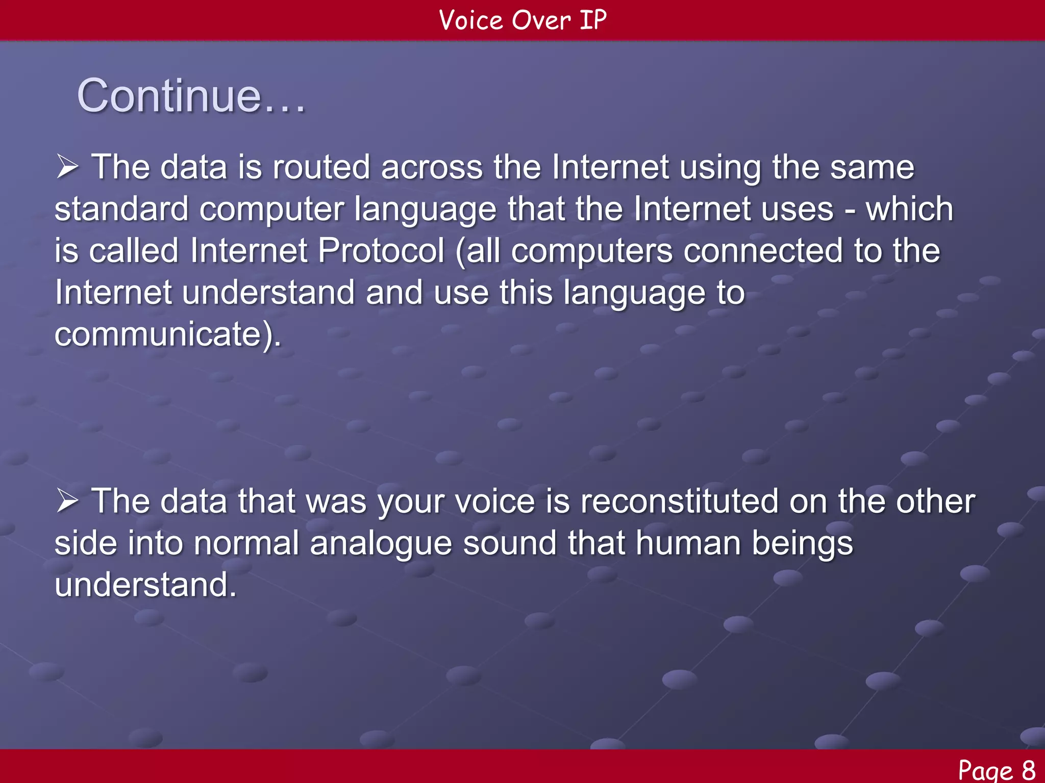 Voice Over IP

Continue…
 The data is routed across the Internet using the same
standard computer language that the Internet uses - which
is called Internet Protocol (all computers connected to the
Internet understand and use this language to
communicate).

 The data that was your voice is reconstituted on the other
side into normal analogue sound that human beings
understand.

Page 8

 