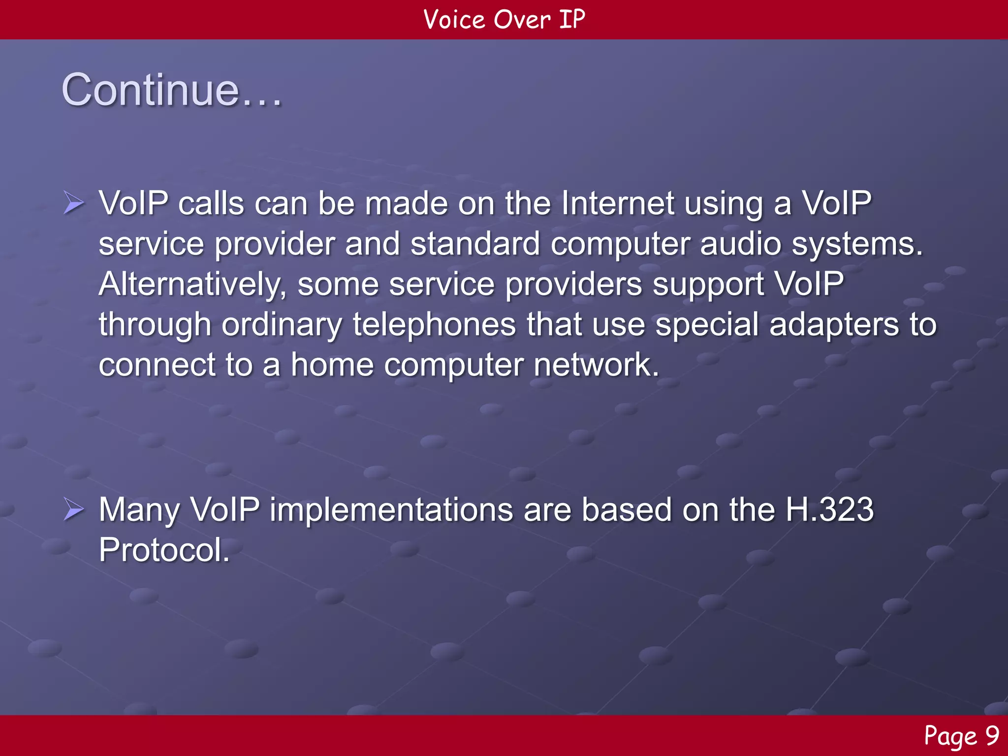Voice Over IP

Continue…
 VoIP calls can be made on the Internet using a VoIP
service provider and standard computer audio systems.
Alternatively, some service providers support VoIP
through ordinary telephones that use special adapters to
connect to a home computer network.

 Many VoIP implementations are based on the H.323
Protocol.

Page 9

 