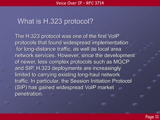 Voice Over IP – RFC 3714

What is H.323 protocol?
The H.323 protocol was one of the first VoIP
protocols that found widespread implementation
for long-distance traffic, as well as local area
network services. However, since the development
of newer, less complex protocols such as MGCP
and SIP, H.323 deployments are increasingly
limited to carrying existing long-haul network
traffic. In particular, the Session Initiation Protocol
(SIP) has gained widespread VoIP market
penetration.

Page 11

 