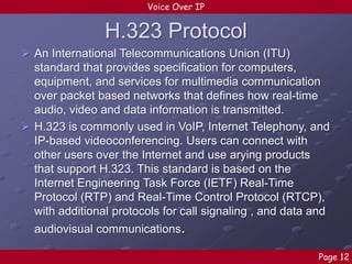 Voice Over IP

H.323 Protocol
 An International Telecommunications Union (ITU)
standard that provides specification for computers,
equipment, and services for multimedia communication
over packet based networks that defines how real-time
audio, video and data information is transmitted.
 H.323 is commonly used in VoIP, Internet Telephony, and
IP-based videoconferencing. Users can connect with
other users over the Internet and use arying products
that support H.323. This standard is based on the
Internet Engineering Task Force (IETF) Real-Time
Protocol (RTP) and Real-Time Control Protocol (RTCP),
with additional protocols for call signaling , and data and
audiovisual communications.
Page 12

 