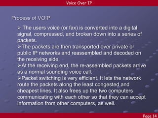 Voice Over IP

Process of VOIP
 The users voice (or fax) is converted into a digital

signal, compressed, and broken down into a series of
packets.
The packets are then transported over private or
public IP networks and reassembled and decoded on
the receiving side.
At the receiving end, the re-assembled packets arrive
as a normal sounding voice call.
Packet switching is very efficient. It lets the network
route the packets along the least congested and
cheapest lines. It also frees up the two computers
communicating with each other so that they can accept
information from other computers, as well.
Page 14

 