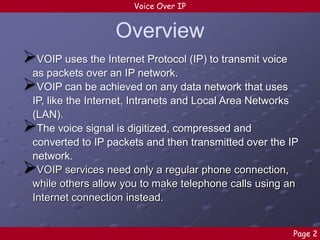 Voice Over IP

Overview
VOIP uses the Internet Protocol (IP) to transmit voice
as packets over an IP network.
VOIP can be achieved on any data network that uses
IP, like the Internet, Intranets and Local Area Networks
(LAN).
The voice signal is digitized, compressed and
converted to IP packets and then transmitted over the IP
network.
VOIP services need only a regular phone connection,
while others allow you to make telephone calls using an
Internet connection instead.





Page 2

 