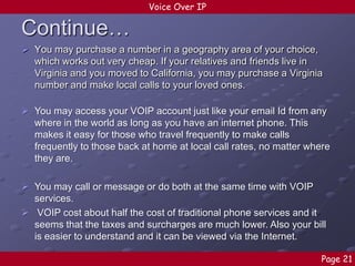 Voice Over IP

Continue…
 You may purchase a number in a geography area of your choice,
which works out very cheap. If your relatives and friends live in
Virginia and you moved to California, you may purchase a Virginia
number and make local calls to your loved ones.
 You may access your VOIP account just like your email Id from any
where in the world as long as you have an internet phone. This
makes it easy for those who travel frequently to make calls
frequently to those back at home at local call rates, no matter where
they are.
 You may call or message or do both at the same time with VOIP
services.
 VOIP cost about half the cost of traditional phone services and it
seems that the taxes and surcharges are much lower. Also your bill
is easier to understand and it can be viewed via the Internet.
Page 21

 