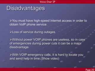 Voice Over IP

Disadvantages
You must have high-speed internet access in order to
obtain VoIP phone service.
Loss of service during outages.

Without power VOIP phones are useless, so in case
of emergencies during power cuts it can be a major
disadvantage.
With VOIP emergency calls, it is hard to locate you
and send help in time.(Show video)
Page 22

 
