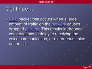 Voice Over IP

Continue…
VoIP packet loss occurs when a large
amount of traffic on the network causes
dropped packets. This results in dropped
conversations, a delay in receiving the
voice communication, or extraneous noise
on the call.

Page 25

 