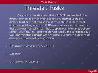 Voice Over IP

Threats / Risks
Many of the threats associated with VoIP are similar to the
threats inherent to any internet application. Internet users are
already familiar with the nuisance of email abuse in the form of
spam and phishing attempts. VoIP opens yet another pathway for
these annoyances, which can lead to spam over internet telephony
(SPIT), spoofing, and identity theft. Additionally, the confidentiality of
VoIP conversations themselves has come into question, depending
on service type or VoIP configuration.
 Spam over internet telephony (SPIT)
 Spoofing
 Confidentiality concerns
Page 26

 