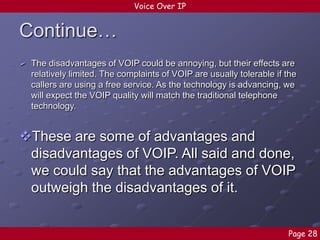 Voice Over IP

Continue…
 The disadvantages of VOIP could be annoying, but their effects are
relatively limited. The complaints of VOIP are usually tolerable if the
callers are using a free service. As the technology is advancing, we
will expect the VOIP quality will match the traditional telephone
technology.

These are some of advantages and
disadvantages of VOIP. All said and done,
we could say that the advantages of VOIP
outweigh the disadvantages of it.
Page 28

 