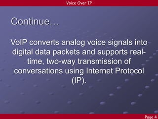 Voice Over IP

Continue…
VoIP converts analog voice signals into
digital data packets and supports realtime, two-way transmission of
conversations using Internet Protocol
(IP).

Page 4

 