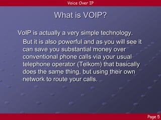 Voice Over IP

What is VOIP?
VoIP is actually a very simple technology.
But it is also powerful and as you will see it
can save you substantial money over
conventional phone calls via your usual
telephone operator (Telkom) that basically
does the same thing, but using their own
network to route your calls.

Page 5

 