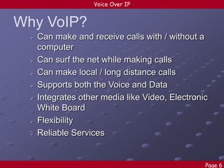 Voice Over IP

Why VoIP?










Can make and receive calls with / without a
computer
Can surf the net while making calls
Can make local / long distance calls
Supports both the Voice and Data
Integrates other media like Video, Electronic
White Board
Flexibility
Reliable Services

Page 6

 