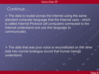 Voice Over IP

Continue…
 The data is routed across the Internet using the same
standard computer language that the Internet uses - which
is called Internet Protocol (all computers connected to the
Internet understand and use this language to
communicate).

 The data that was your voice is reconstituted on the other
side into normal analogue sound that human beings
understand.

Page 8

 