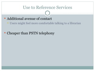 Use to Reference Services Additional avenue of contact Users might feel more comfortable talking to a librarian Cheaper than PSTN telephony 